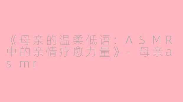 《母亲的温柔低语：ASMR中的亲情疗愈力量》-母亲asmr