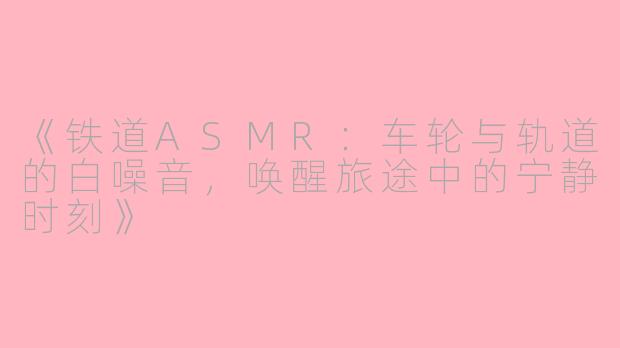 《铁道ASMR：车轮与轨道的白噪音，唤醒旅途中的宁静时刻》