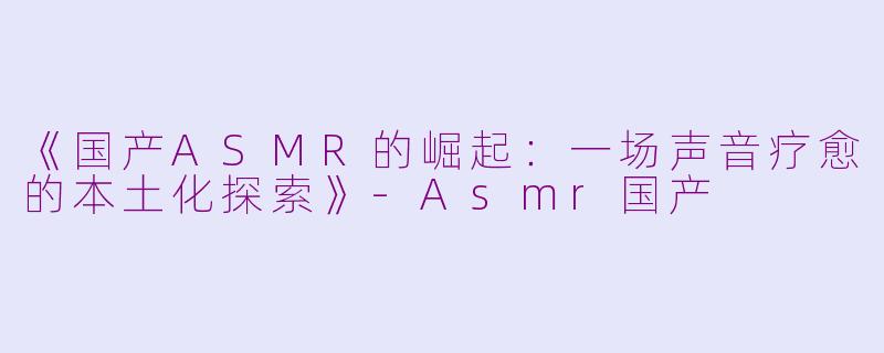 《国产ASMR的崛起:一场声音疗愈的本土化探索》