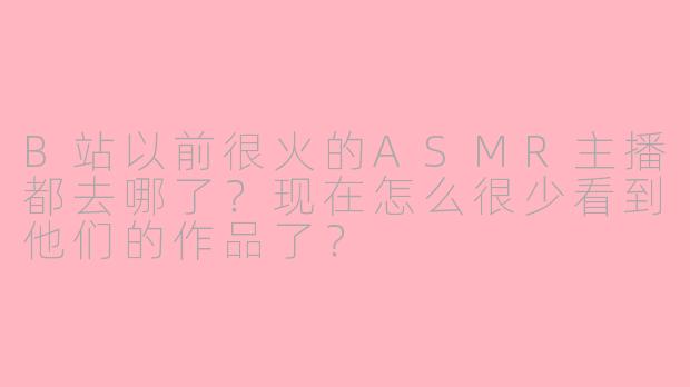 B站以前很火的ASMR主播都去哪了？现在怎么很少看到他们的作品了？