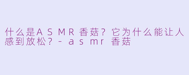什么是ASMR香菇？它为什么能让人感到放松？-asmr香菇