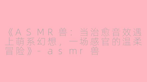 《ASMR兽：当治愈音效遇上萌系幻想，一场感官的温柔冒险》-asmr兽