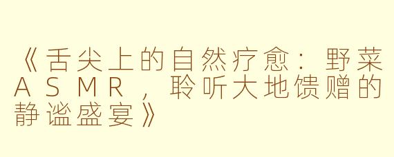 《舌尖上的自然疗愈：野菜ASMR，聆听大地馈赠的静谧盛宴》