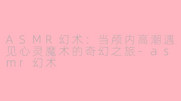 ASMR幻术：当颅内高潮遇见心灵魔术的奇幻之旅-asmr幻术
