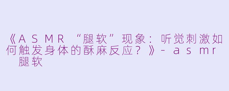 《ASMR“腿软”现象：听觉刺激如何触发身体的酥麻反应？》-asmr 腿软