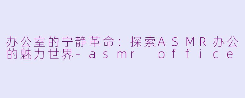 办公室的宁静革命：探索ASMR办公的魅力世界-asmr office