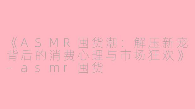 《ASMR囤货潮：解压新宠背后的消费心理与市场狂欢》-asmr囤货