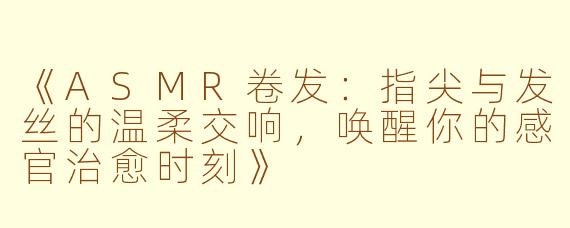 《ASMR卷发：指尖与发丝的温柔交响，唤醒你的感官治愈时刻》