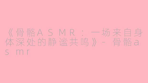 《骨骼ASMR：一场来自身体深处的静谧共鸣》-骨骼asmr