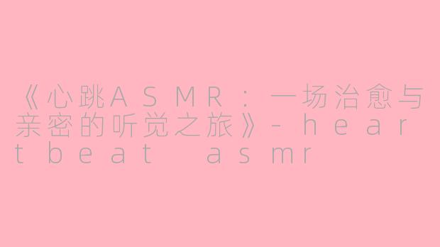 《心跳ASMR：一场治愈与亲密的听觉之旅》-heartbeat asmr
