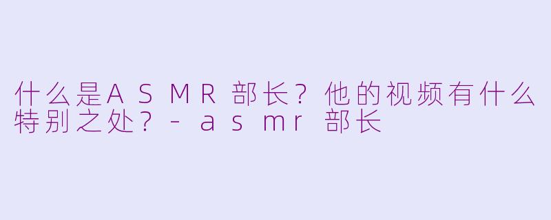 什么是ASMR部长？他的视频有什么特别之处？-asmr部长