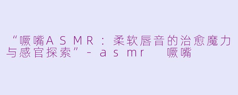 “噘嘴ASMR：柔软唇音的治愈魔力与感官探索”-asmr 噘嘴