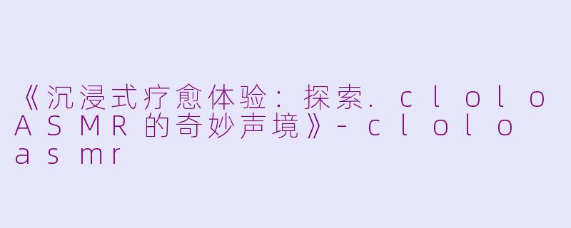 《沉浸式疗愈体验：探索.cloloASMR的奇妙声境》-clolo asmr