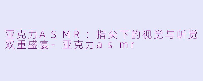 亚克力ASMR：指尖下的视觉与听觉双重盛宴-亚克力asmr