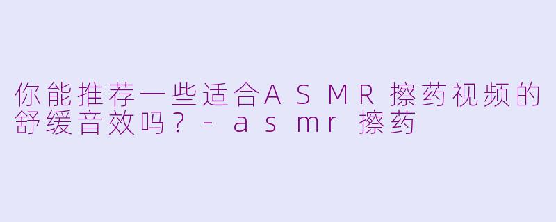 你能推荐一些适合ASMR擦药视频的舒缓音效吗？-asmr擦药