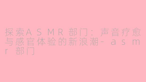 探索ASMR部门：声音疗愈与感官体验的新浪潮-asmr部门