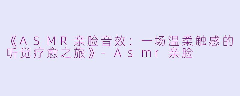 《ASMR亲脸音效：一场温柔触感的听觉疗愈之旅》-Asmr亲脸