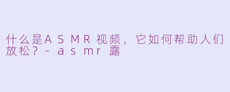 什么是ASMR视频，它如何帮助人们放松？-asmr露