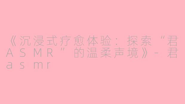 《沉浸式疗愈体验:探索“君ASMR”的温柔声境》