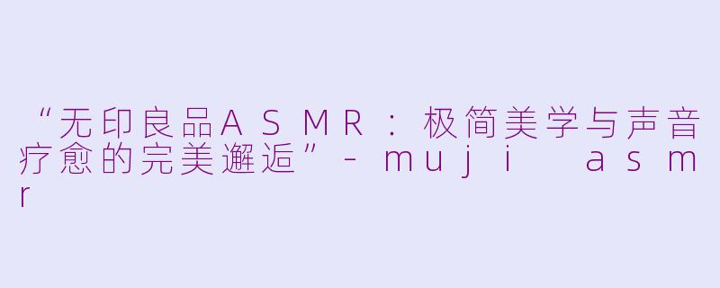 “无印良品ASMR：极简美学与声音疗愈的完美邂逅”-muji asmr