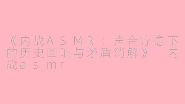 《内战ASMR：声音疗愈下的历史回响与矛盾消解》-内战asmr