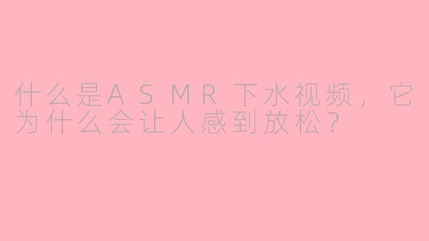 什么是ASMR下水视频，它为什么会让人感到放松？