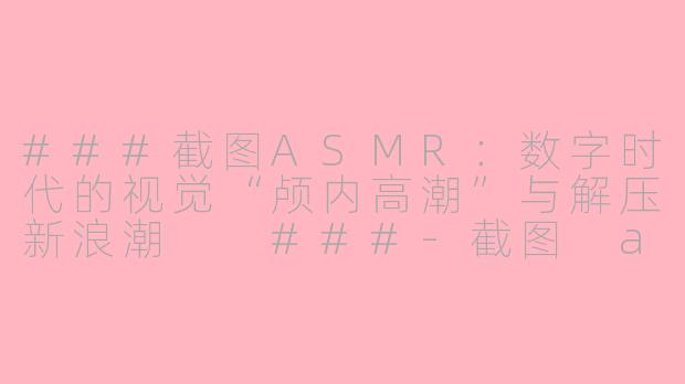 ###截图ASMR：数字时代的视觉“颅内高潮”与解压新浪潮

###-截图 asmr