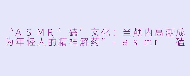 “ASMR‘磕’文化：当颅内高潮成为年轻人的精神解药”-asmr 磕