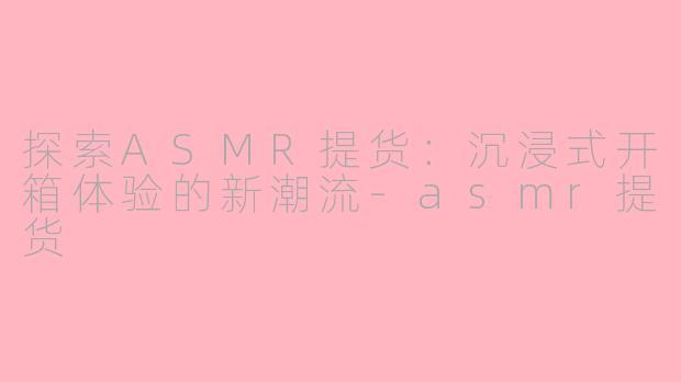 探索ASMR提货：沉浸式开箱体验的新潮流-asmr提货
