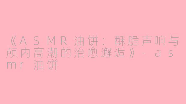 《ASMR油饼：酥脆声响与颅内高潮的治愈邂逅》-asmr油饼