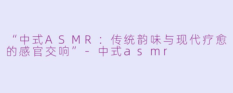 “中式ASMR：传统韵味与现代疗愈的感官交响”-中式asmr