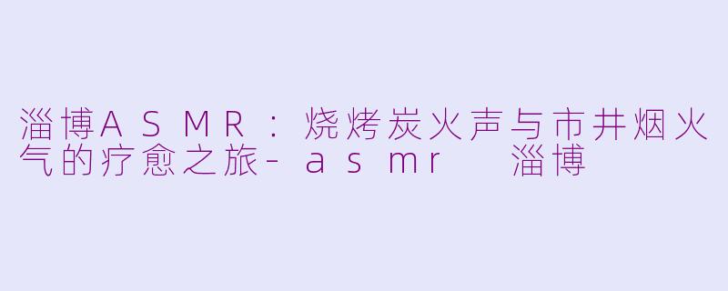 淄博ASMR：烧烤炭火声与市井烟火气的疗愈之旅-asmr 淄博