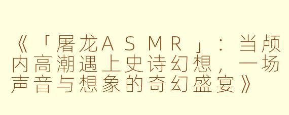 《「屠龙ASMR」：当颅内高潮遇上史诗幻想，一场声音与想象的奇幻盛宴》