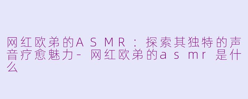 网红欧弟的ASMR：探索其独特的声音疗愈魅力-网红欧弟的asmr是什么