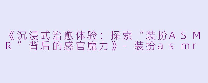 《沉浸式治愈体验：探索“装扮ASMR”背后的感官魔力》-装扮asmr