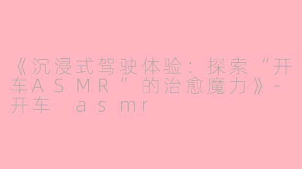 《沉浸式驾驶体验：探索“开车ASMR”的治愈魔力》-开车 asmr