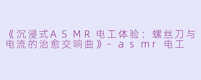 《沉浸式ASMR电工体验：螺丝刀与电流的治愈交响曲》-asmr电工
