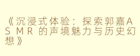 《沉浸式体验：探索郭嘉ASMR的声境魅力与历史幻想》