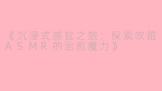 《沉浸式感官之旅：探索吹笛ASMR的治愈魔力》