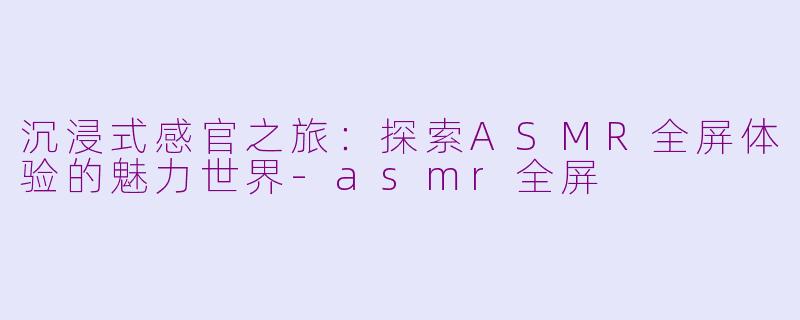 沉浸式感官之旅：探索ASMR全屏体验的魅力世界-asmr全屏