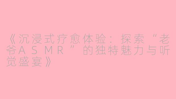 《沉浸式疗愈体验：探索“老爷ASMR”的独特魅力与听觉盛宴》