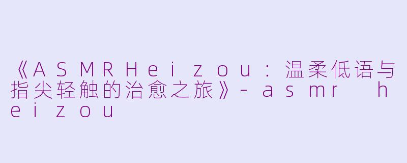 《ASMRHeizou：温柔低语与指尖轻触的治愈之旅》-asmr heizou