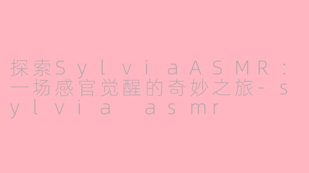 探索SylviaASMR：一场感官觉醒的奇妙之旅-sylvia asmr