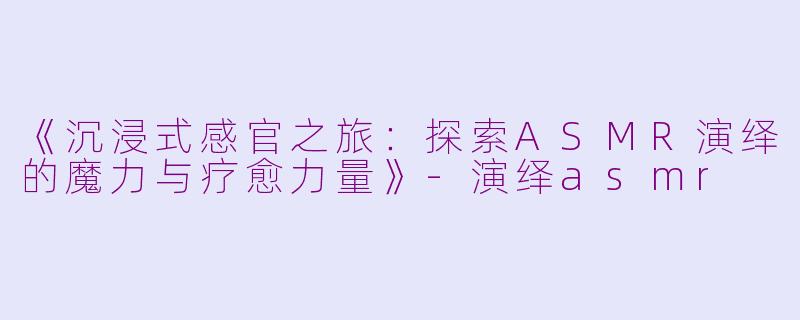 《沉浸式感官之旅：探索ASMR演绎的魔力与疗愈力量》-演绎asmr