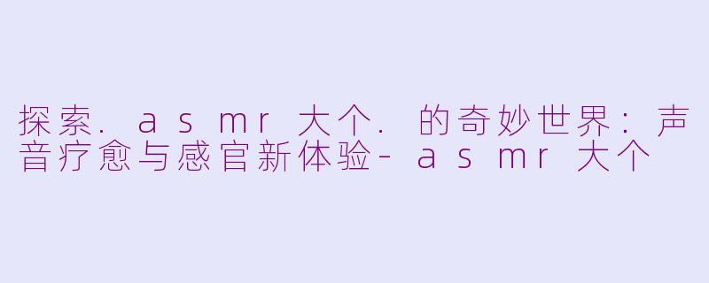 探索.asmr大个.的奇妙世界：声音疗愈与感官新体验-asmr大个