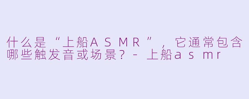 什么是“上船ASMR”，它通常包含哪些触发音或场景？-上船asmr