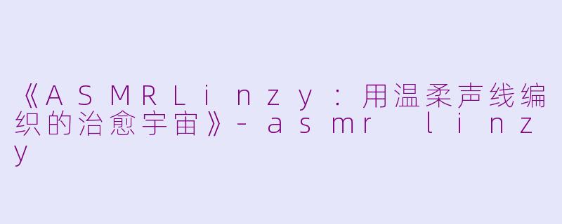 《ASMRLinzy：用温柔声线编织的治愈宇宙》-asmr linzy