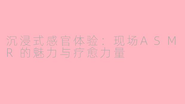 沉浸式感官体验：现场ASMR的魅力与疗愈力量