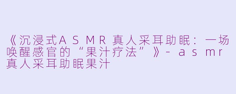 《沉浸式ASMR真人采耳助眠：一场唤醒感官的“果汁疗法”》-asmr真人采耳助眠果汁
