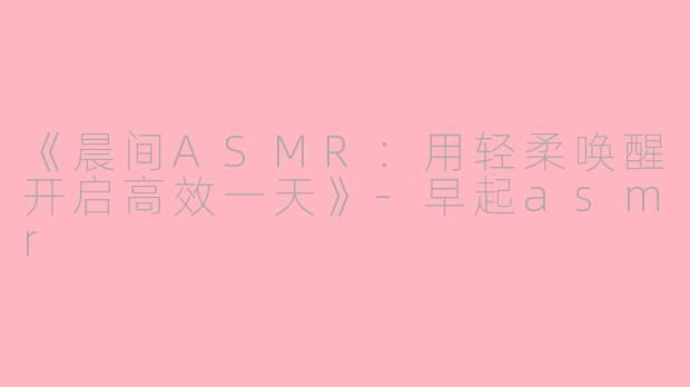 《晨间ASMR：用轻柔唤醒开启高效一天》-早起asmr